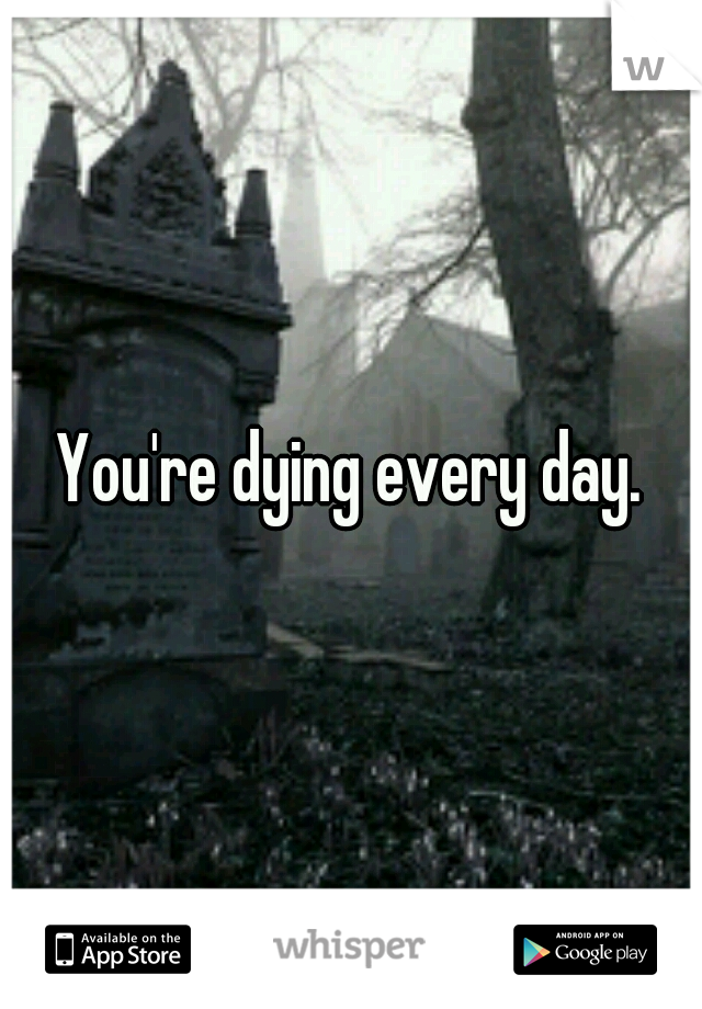 You're dying every day.
