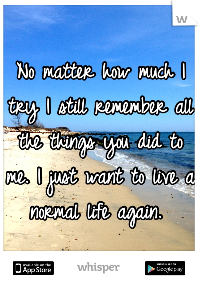 No matter how much I try I still remember all the things you did to me. I just want to live a normal life again. 