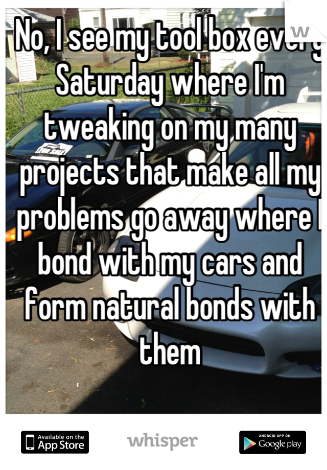 No, I see my tool box every Saturday where I'm tweaking on my many projects that make all my problems go away where I bond with my cars and form natural bonds with them