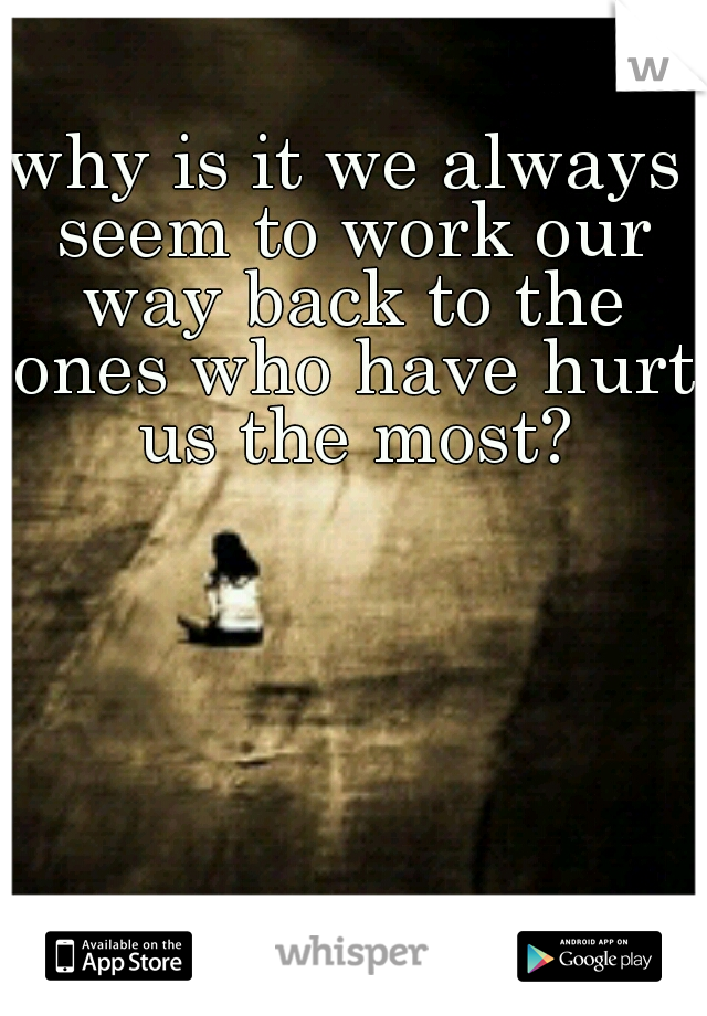 why is it we always seem to work our way back to the ones who have hurt us the most?