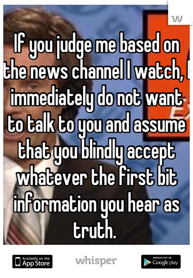 If you judge me based on the news channel I watch, I immediately do not want to talk to you and assume that you blindly accept whatever the first bit information you hear as truth. 