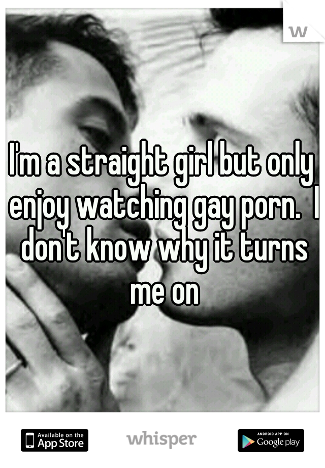 I'm a straight girl but only enjoy watching gay porn.  I don't know why it turns me on