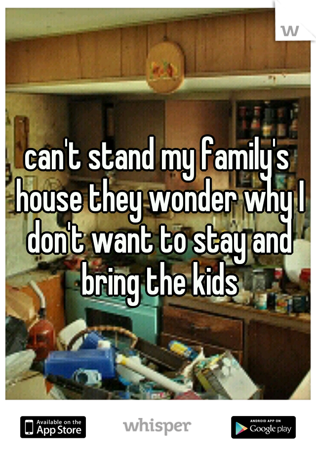 can't stand my family's house they wonder why I don't want to stay and bring the kids