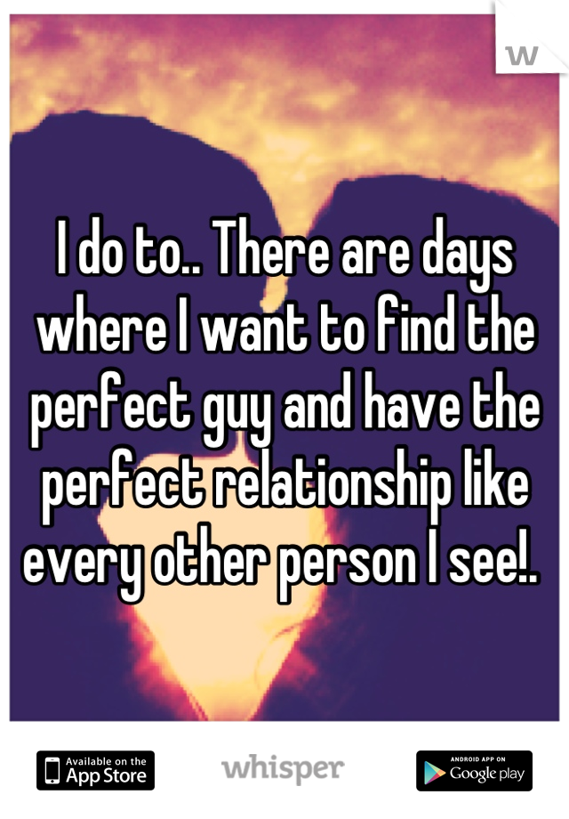 I do to.. There are days where I want to find the perfect guy and have the perfect relationship like every other person I see!. 