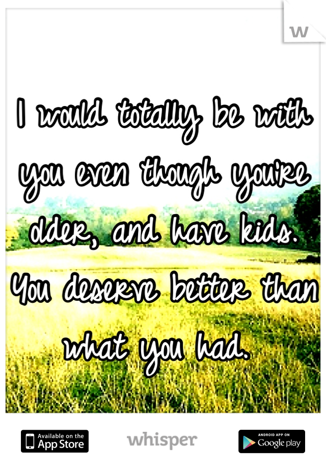 I would totally be with you even though you're older, and have kids.  You deserve better than what you had. 