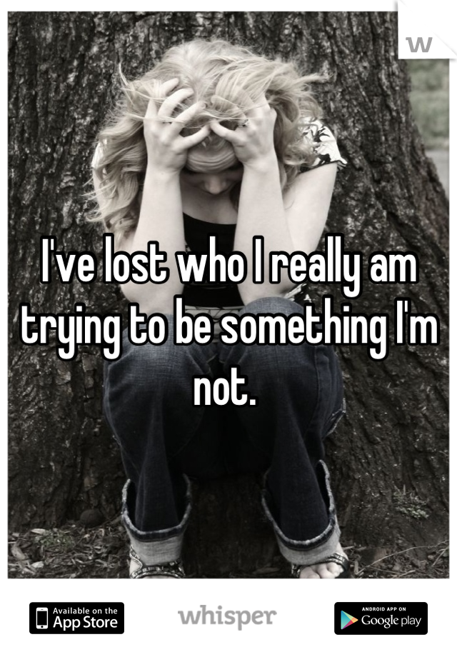 I've lost who I really am trying to be something I'm not. 