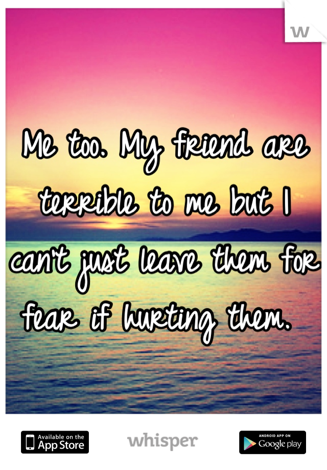 Me too. My friend are terrible to me but I can't just leave them for fear if hurting them. 