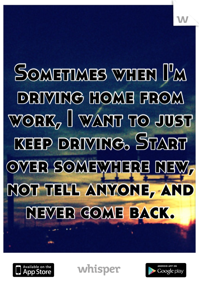 Sometimes when I'm driving home from work, I want to just keep driving. Start over somewhere new, not tell anyone, and never come back.