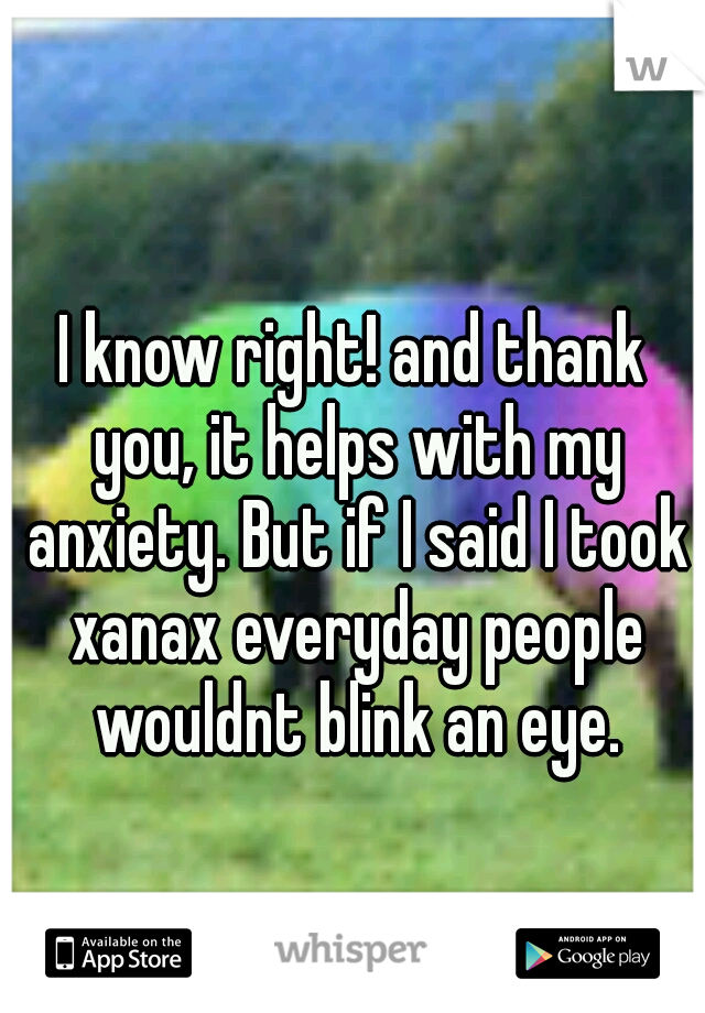 I know right! and thank you, it helps with my anxiety. But if I said I took xanax everyday people wouldnt blink an eye.
