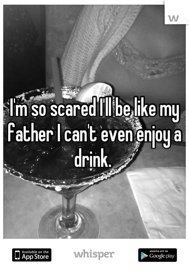 I'm so scared I'll be like my father I can't even enjoy a drink. 