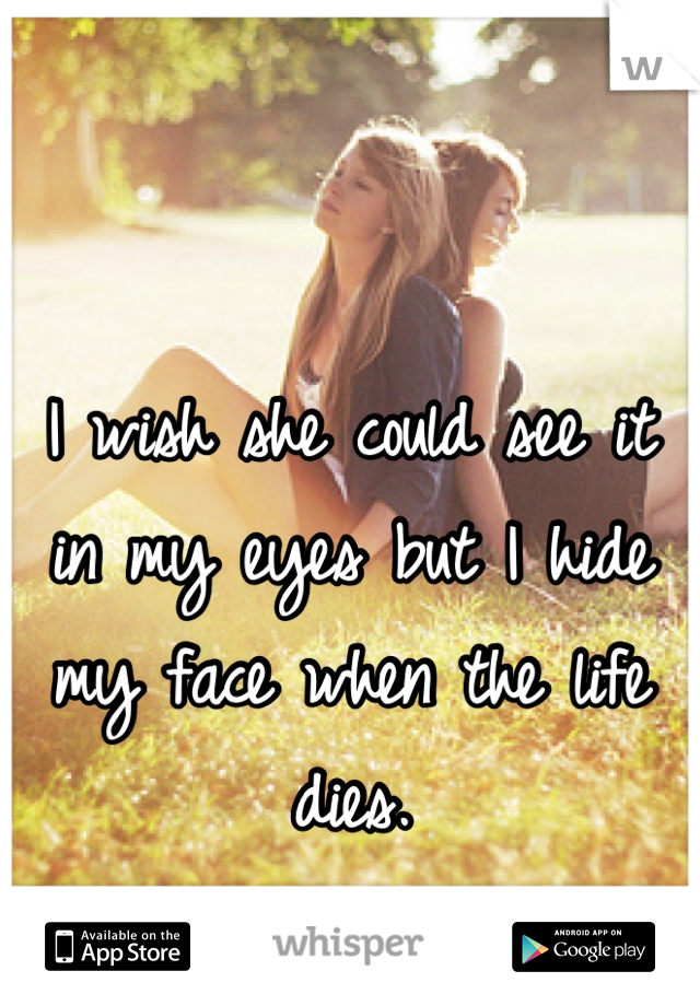 I wish she could see it in my eyes but I hide my face when the life dies.