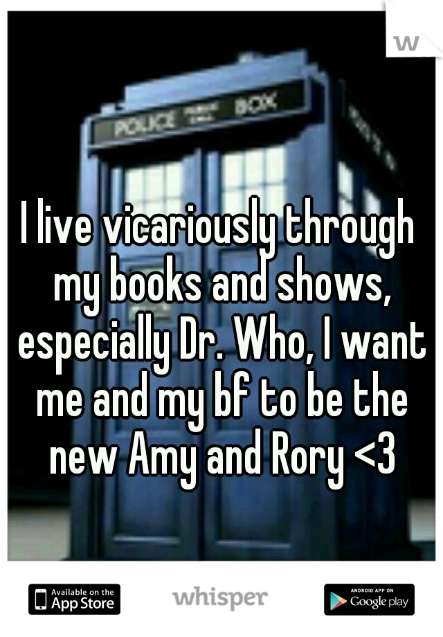 I live vicariously through my books and shows, especially Dr. Who, I want me and my bf to be the new Amy and Rory <3