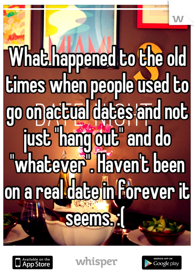 What happened to the old times when people used to go on actual dates and not just "hang out" and do "whatever". Haven't been on a real date in forever it seems. :( 