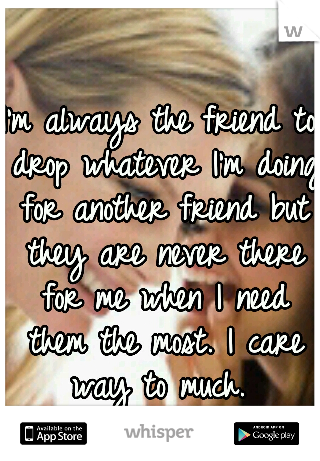 I'm always the friend to drop whatever I'm doing for another friend but they are never there for me when I need them the most. I care way to much. 