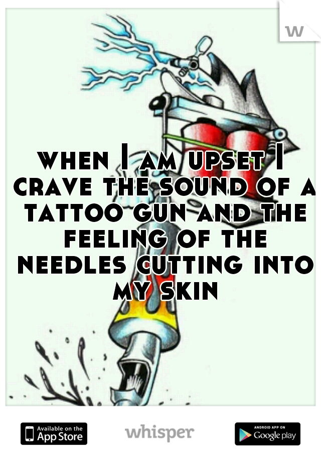 when I am upset I crave the sound of a tattoo gun and the feeling of the needles cutting into my skin