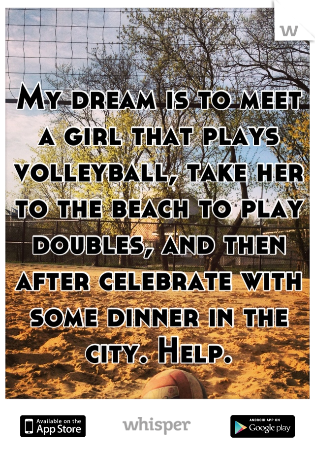 My dream is to meet a girl that plays volleyball, take her to the beach to play doubles, and then after celebrate with some dinner in the city. Help.