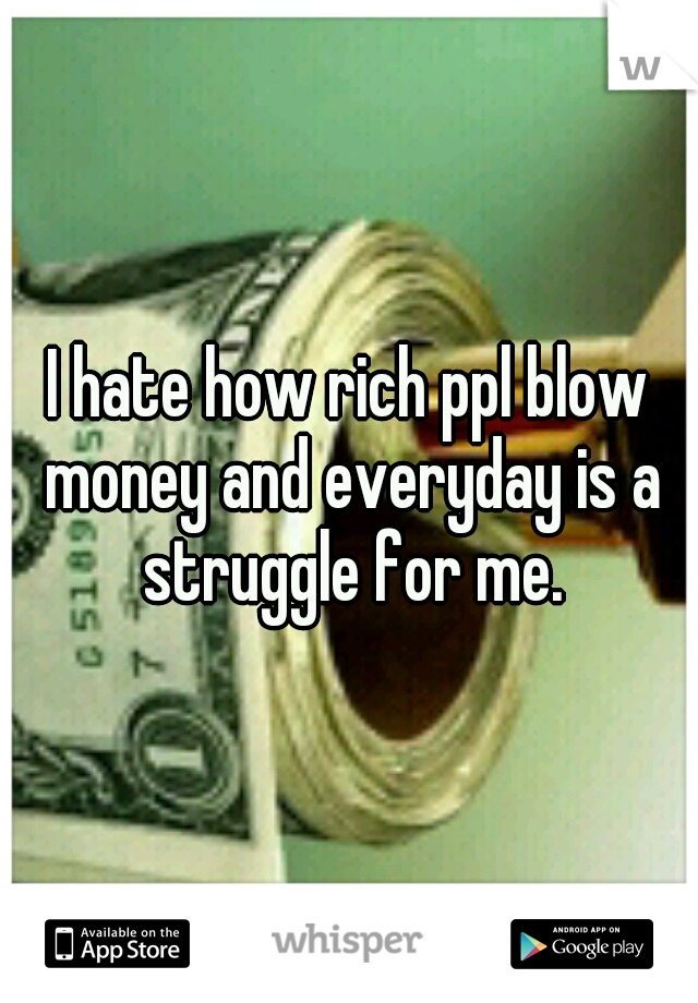 I hate how rich ppl blow money and everyday is a struggle for me.