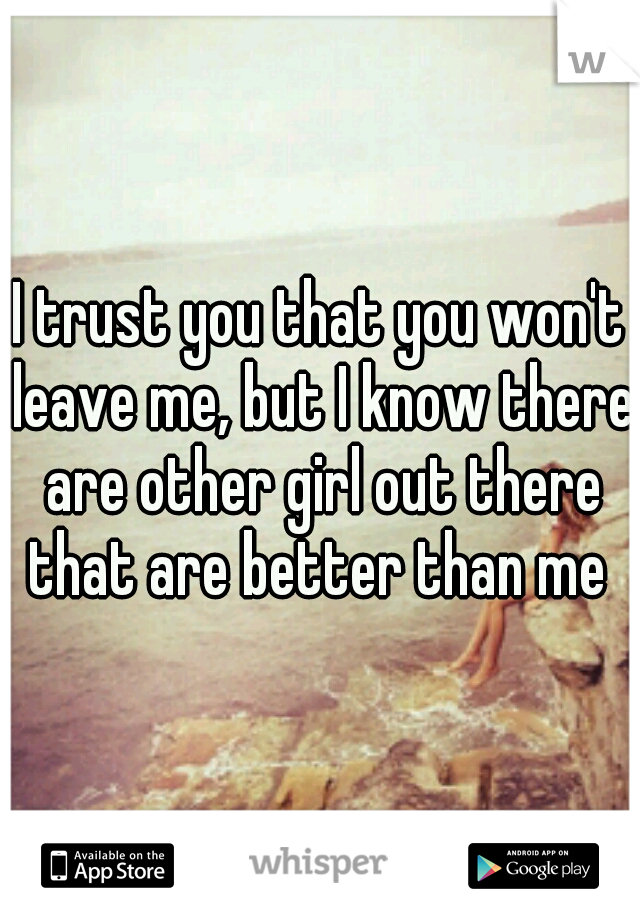 I trust you that you won't leave me, but I know there are other girl out there that are better than me 