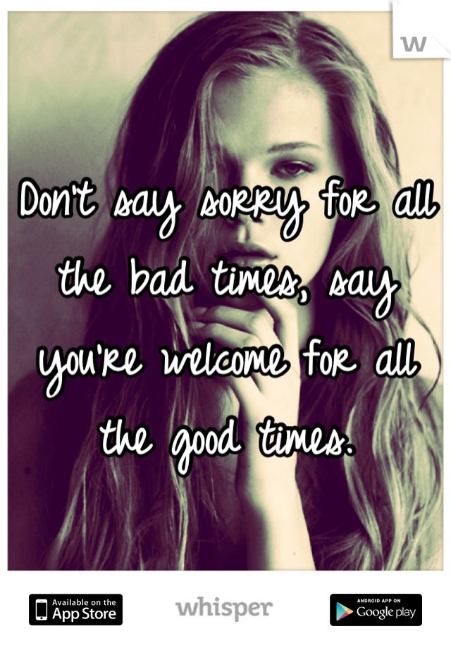 Don't say sorry for all the bad times, say you're welcome for all the good times.