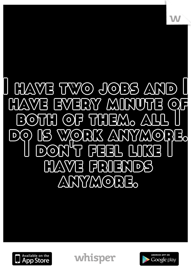 I have two jobs and I have every minute of both of them. all I do is work anymore. I don't feel like I have friends anymore.