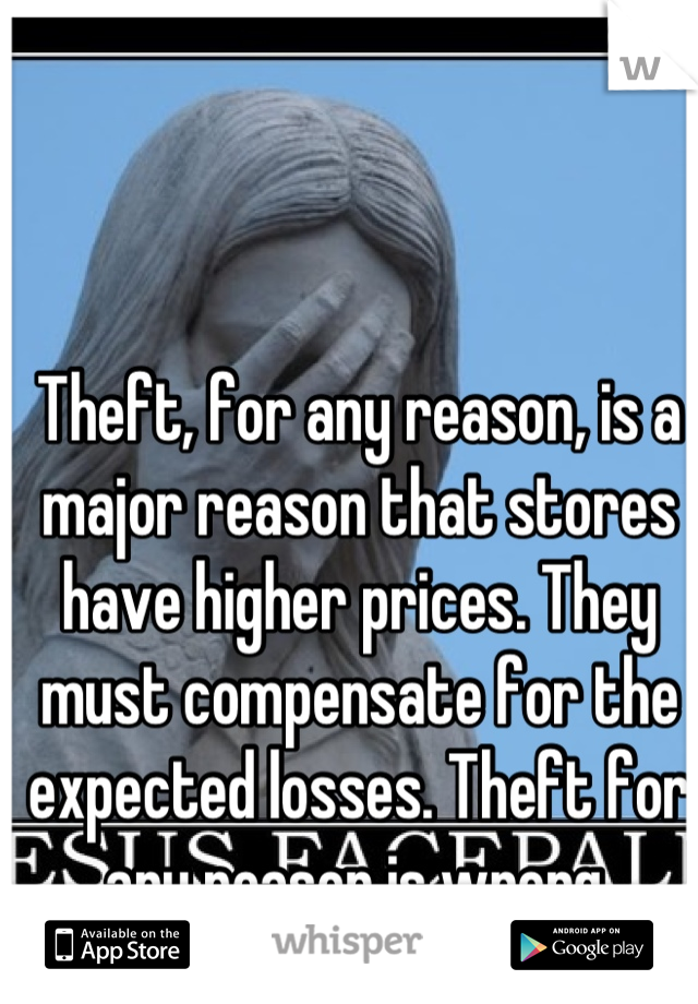 Theft, for any reason, is a major reason that stores have higher prices. They must compensate for the expected losses. Theft for any reason is wrong.