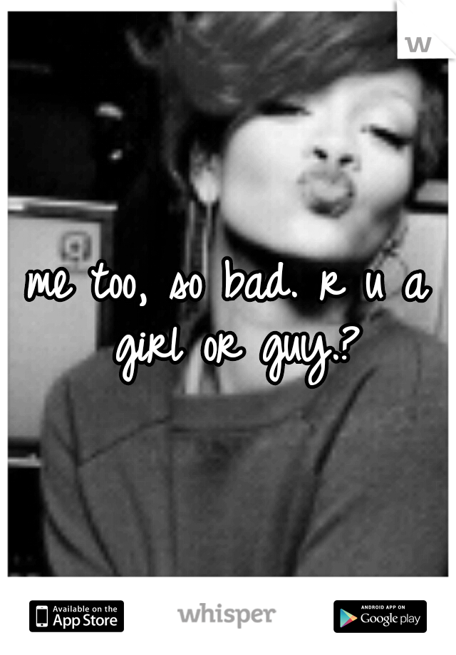 me too, so bad. r u a girl or guy.?