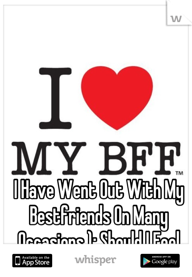 I Have Went Out With My Bestfriends On Many Occasions ): Should I Feel Bad ?!