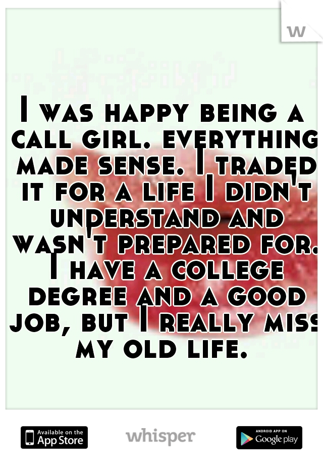 I was happy being a call girl. everything made sense. I traded it for a life I didn't understand and wasn't prepared for. I have a college degree and a good job, but I really miss my old life. 