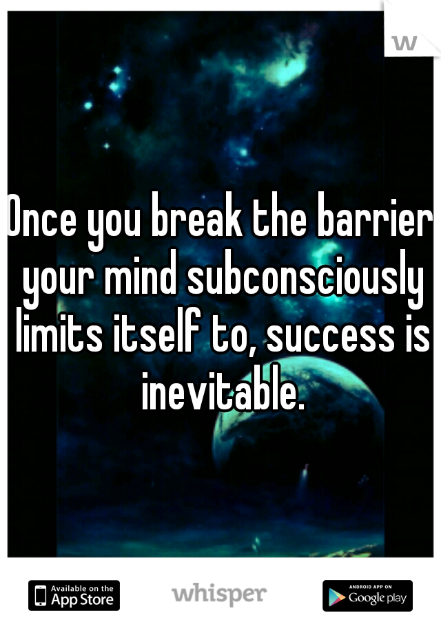 Once you break the barrier your mind subconsciously limits itself to, success is inevitable.