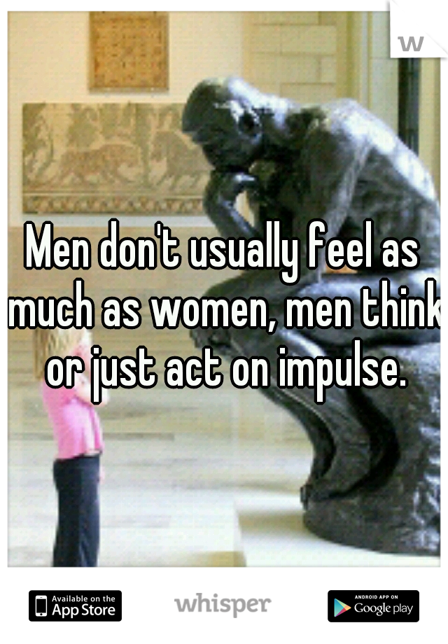 Men don't usually feel as much as women, men think or just act on impulse.