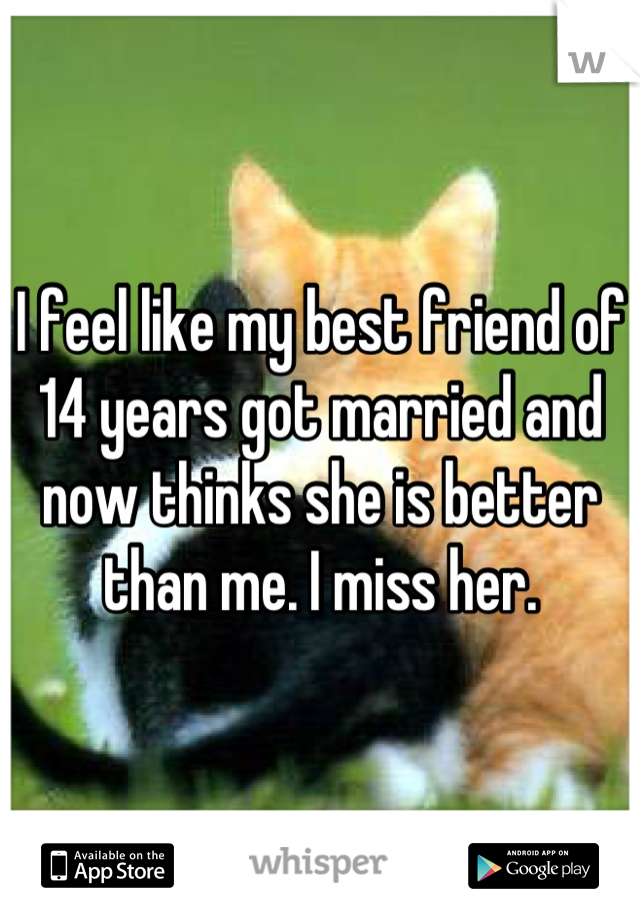 I feel like my best friend of 14 years got married and now thinks she is better than me. I miss her.