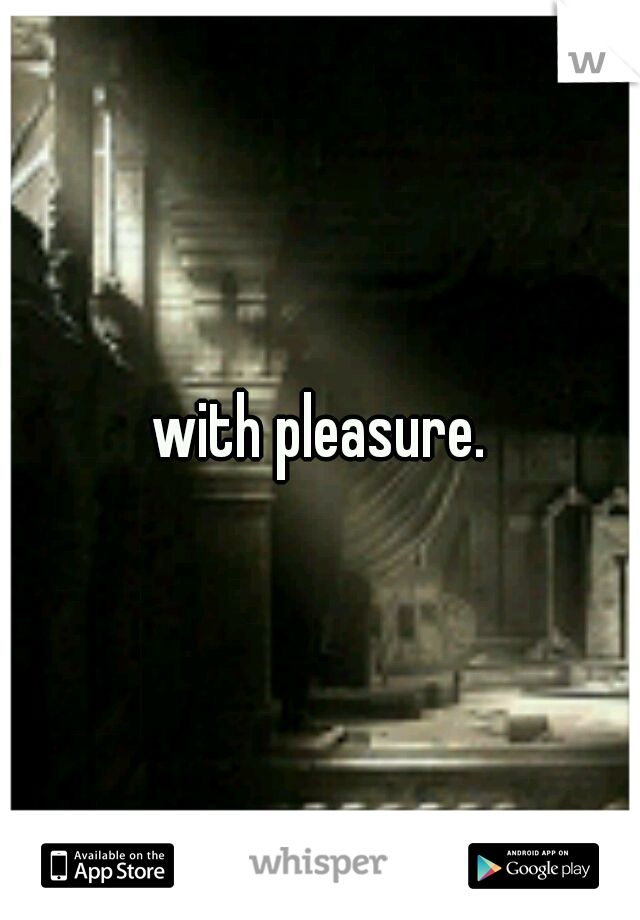 with pleasure.