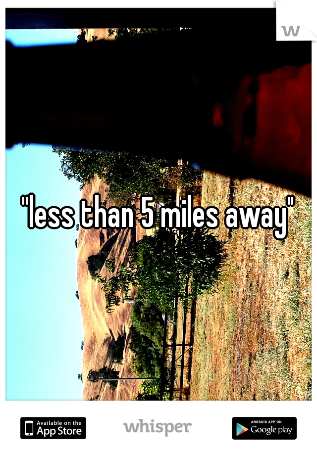 "less than 5 miles away"