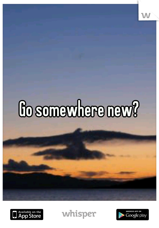 Go somewhere new?