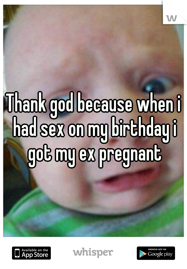 Thank god because when i had sex on my birthday i got my ex pregnant