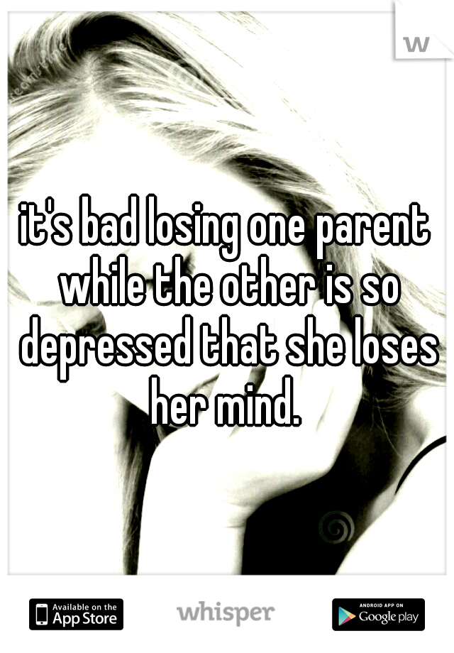it's bad losing one parent while the other is so depressed that she loses her mind. 