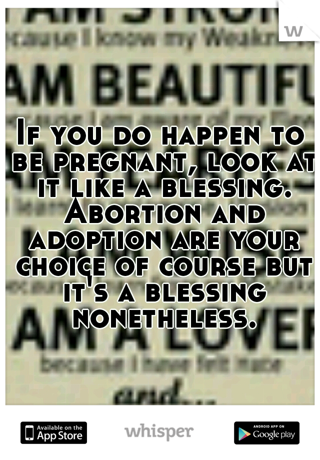 If you do happen to be pregnant, look at it like a blessing. Abortion and adoption are your choice of course but it's a blessing nonetheless.