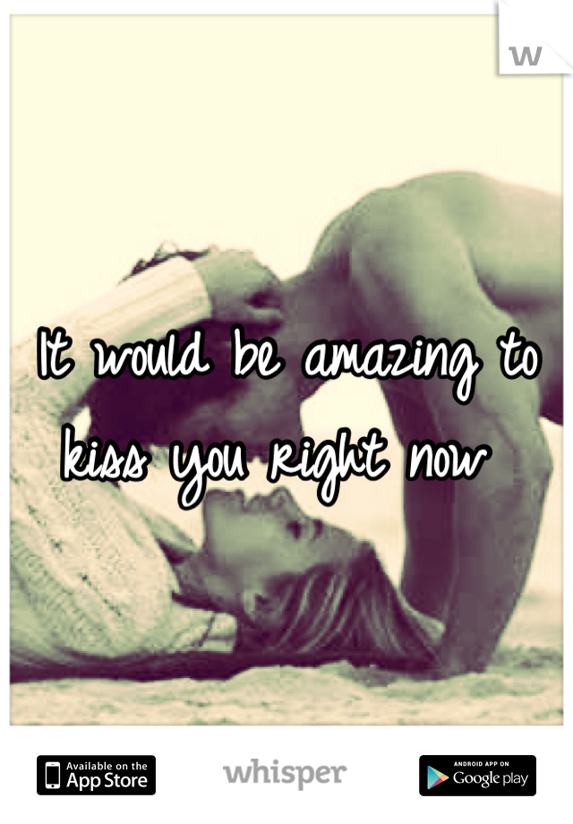 It would be amazing to kiss you right now 