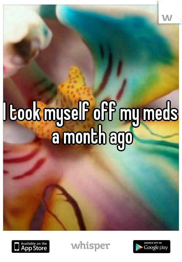 I took myself off my meds a month ago