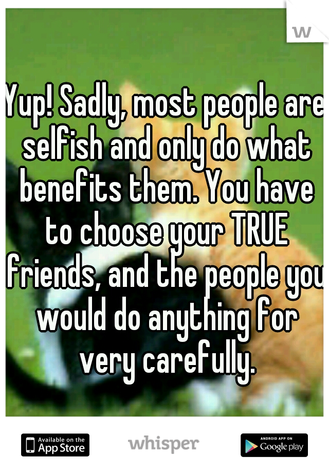 Yup! Sadly, most people are selfish and only do what benefits them. You have to choose your TRUE friends, and the people you would do anything for very carefully.