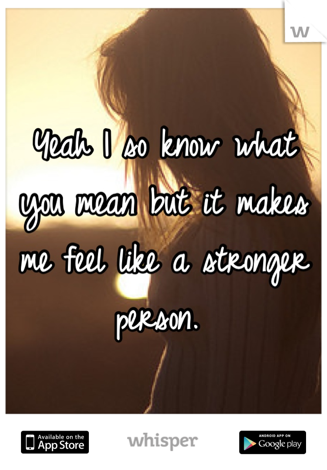 Yeah I so know what you mean but it makes me feel like a stronger person. 