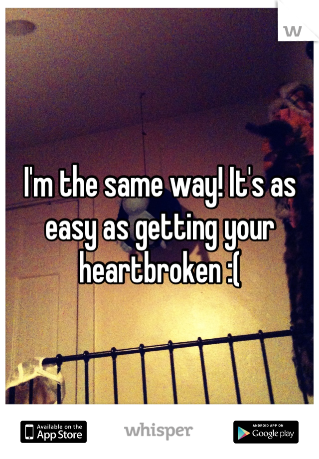 I'm the same way! It's as easy as getting your heartbroken :(