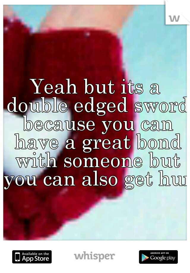 Yeah but its a double edged sword because you can have a great bond with someone but you can also get hurt