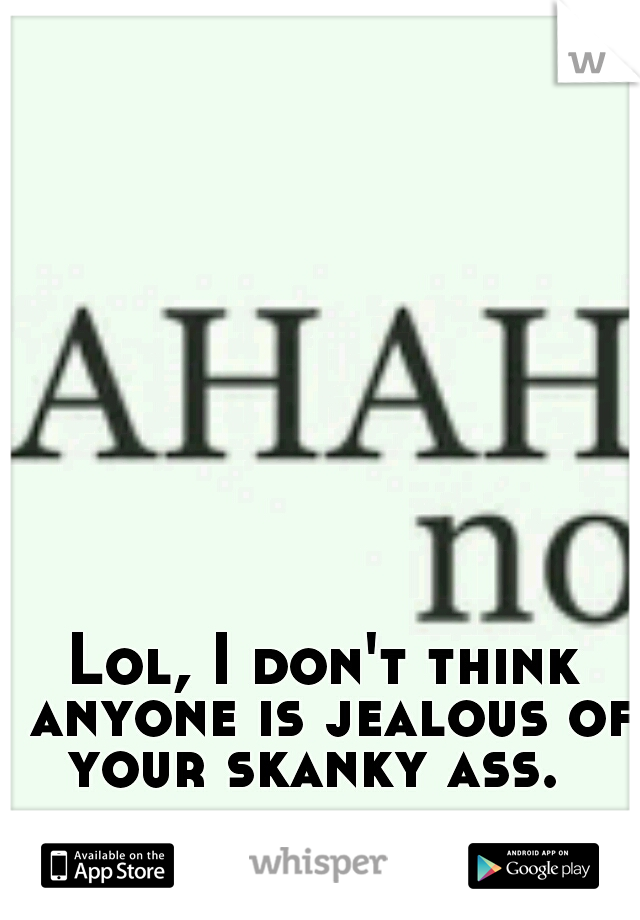 Lol, I don't think anyone is jealous of your skanky ass.  
