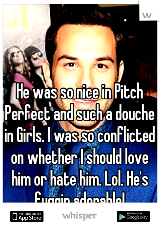 He was so nice in Pitch Perfect and such a douche in Girls. I was so conflicted on whether I should love him or hate him. Lol. He's fuggin adorable!