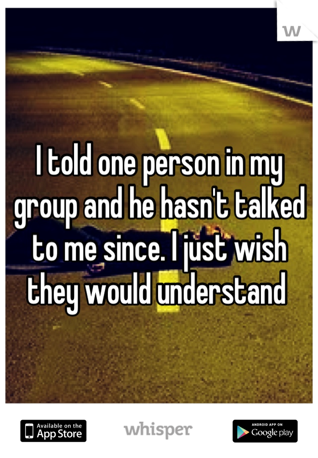 I told one person in my group and he hasn't talked to me since. I just wish they would understand 