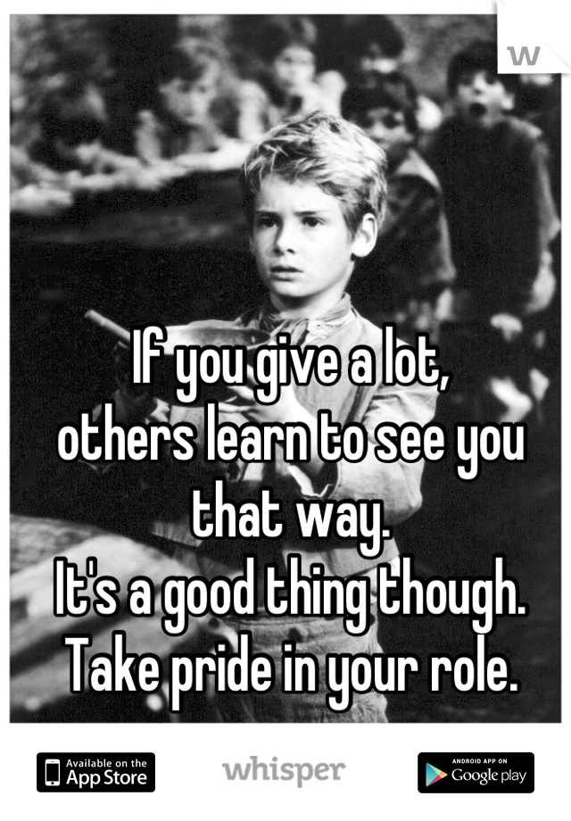 If you give a lot, 
others learn to see you that way.
It's a good thing though. Take pride in your role.