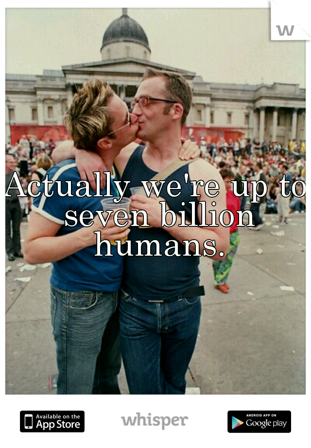 Actually we're up to seven billion humans.