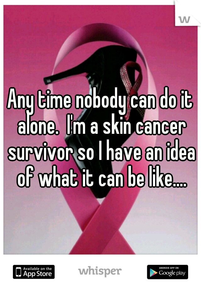 Any time nobody can do it alone.  I'm a skin cancer survivor so I have an idea of what it can be like....