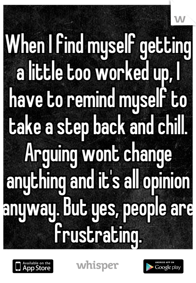When I find myself getting a little too worked up, I have to remind myself to take a step back and chill. Arguing wont change anything and it's all opinion anyway. But yes, people are frustrating.